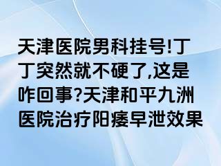 天津医院男科挂号!丁丁突然就不硬了,这是咋回事?天津和平九洲医院治疗阳痿早泄效果