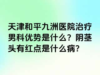 天津和平九洲医院治疗男科优势是什么？阴茎头有红点是什么病?