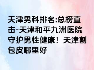 天津男科排名:总榜直击-天津和平九洲医院守护男性健康！天津割包皮哪里好