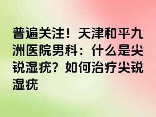 普遍关注！天津和平九洲医院男科：什么是尖锐湿疣？如何治疗尖锐湿疣