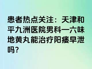 患者热点关注：天津和平九洲医院男科—六味地黄丸能治疗阳痿早泄吗?