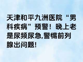 天津和平九洲医院“男科疾病”预警！晚上老是尿频尿急,警惕前列腺出问题!