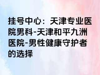 挂号中心：天津专业医院男科-天津和平九洲医院-男性健康守护者的选择