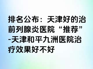 排名公布：天津好的治前列腺炎医院“推荐”-天津和平九洲医院治疗效果好不好