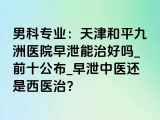 男科专业：天津和平九洲医院早泄能治好吗_前十公布_早泄中医还是西医治？