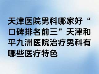 天津医院男科哪家好“口碑排名前三”天津和平九洲医院治疗男科有哪些医疗特色