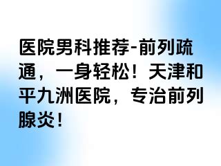 医院男科推荐-前列疏通，一身轻松！天津和平九洲医院，专治前列腺炎！