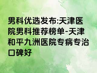 男科优选发布:天津医院男科推荐榜单-天津和平九洲医院专病专治口碑好