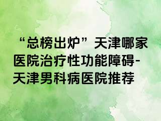 “总榜出炉”天津哪家医院治疗性功能障碍-天津男科病医院推荐