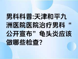 男科科普:天津和平九洲医院医院治疗男科“公开宣布”龟头炎应该做哪些检查？