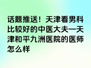 话题推送！天津看男科比较好的中医大夫—天津和平九洲医院的医师怎么样