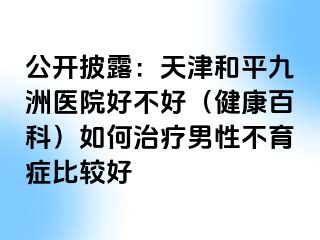 公开披露：天津和平九洲医院好不好（健康百科）如何治疗男性不育症比较好