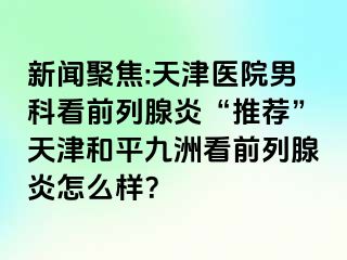 新闻聚焦:天津医院男科看前列腺炎“推荐”天津和平九洲看前列腺炎怎么样？