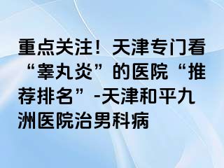 重点关注！天津专门看“睾丸炎”的医院“推荐排名”-天津和平九洲医院治男科病