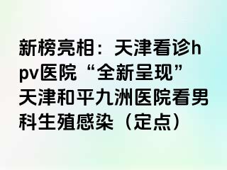 新榜亮相：天津看诊hpv医院“全新呈现”天津和平九洲医院看男科生殖感染（定点）