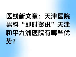 医线新文章：天津医院男科“即时资讯”天津和平九洲医院有哪些优势？