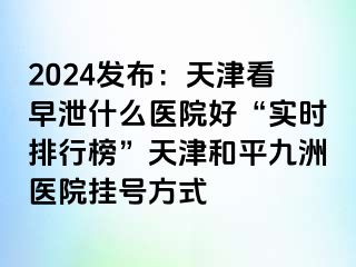 2024发布：天津看早泄什么医院好“实时排行榜”天津和平九洲医院挂号方式