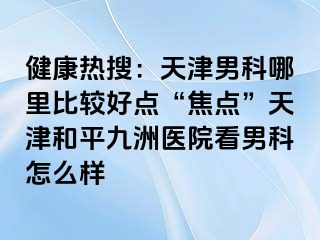 健康热搜：天津男科哪里比较好点“焦点”天津和平九洲医院看男科怎么样