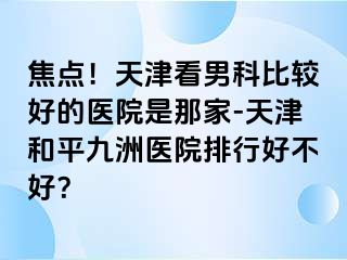 焦点！天津看男科比较好的医院是那家-天津和平九洲医院排行好不好？