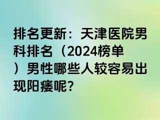 排名更新：天津医院男科排名（2024榜单）男性哪些人较容易出现阳痿呢？