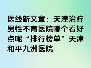 医线新文章：天津治疗男性不育医院哪个看好点呢“排行榜单”天津和平九洲医院