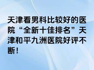 天津看男科比较好的医院“全新十佳排名”天津和平九洲医院好评不断！