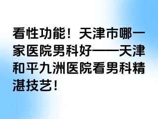 看性功能！天津市哪一家医院男科好——天津和平九洲医院看男科精湛技艺！