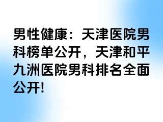 男性健康：天津医院男科榜单公开，天津和平九洲医院男科排名全面公开!