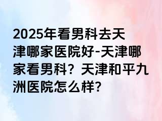 2025年看男科去天津哪家医院好-天津哪家看男科？天津和平九洲医院怎么样?