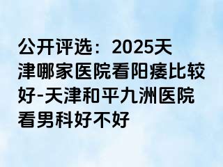 公开评选：2025天津哪家医院看阳痿比较好-天津和平九洲医院看男科好不好