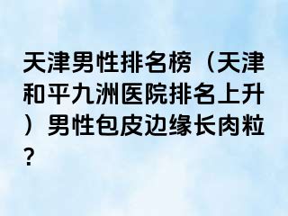 天津男性排名榜（天津和平九洲医院排名上升）男性包皮边缘长肉粒？