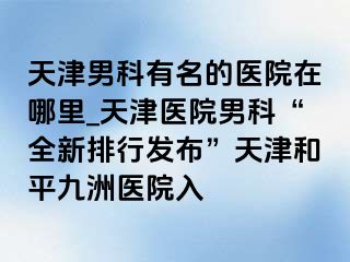 天津男科有名的医院在哪里_天津医院男科“全新排行发布”天津和平九洲医院入