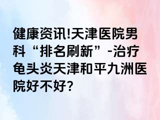 健康资讯!天津医院男科“排名刷新”-治疗龟头炎天津和平九洲医院好不好？