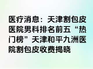 医疗消息：天津割包皮医院男科排名前五“热门榜”天津和平九洲医院割包皮收费揭晓