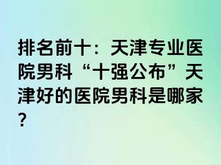 排名前十：天津专业医院男科“十强公布”天津好的医院男科是哪家？