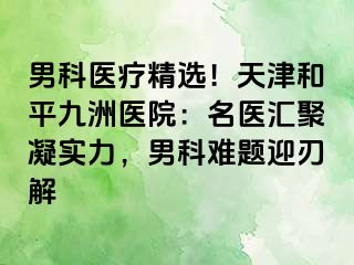 男科医疗精选！天津和平九洲医院：名医汇聚凝实力，男科难题迎刃解