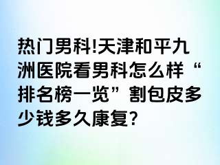 热门男科!天津和平九洲医院看男科怎么样“排名榜一览”割包皮多少钱多久康复？