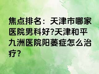 焦点排名：天津市哪家医院男科好?天津和平九洲医院阳萎症怎么治疗？