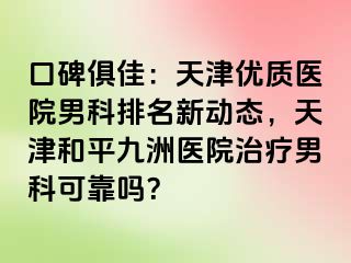 口碑俱佳：天津优质医院男科排名新动态，天津和平九洲医院治疗男科可靠吗？