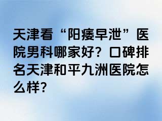 天津看“阳痿早泄”医院男科哪家好？口碑排名天津和平九洲医院怎么样？