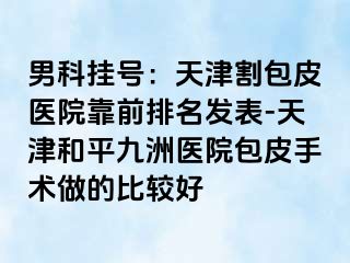 男科挂号：天津割包皮医院靠前排名发表-天津和平九洲医院包皮手术做的比较好