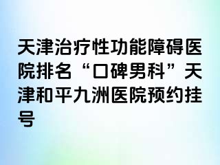 天津治疗性功能障碍医院排名“口碑男科”天津和平九洲医院预约挂号