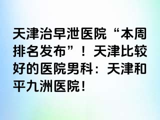 天津治早泄医院“本周排名发布”！天津比较好的医院男科：天津和平九洲医院！