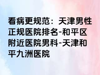 看病更规范：天津男性正规医院排名-和平区附近医院男科-天津和平九洲医院