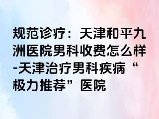 规范诊疗：天津和平九洲医院男科收费怎么样-天津治疗男科疾病“极力推荐”医院