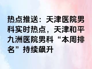 热点推送：天津医院男科实时热点，天津和平九洲医院男科“本周排名”持续飙升