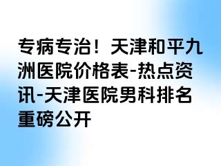 专病专治！天津和平九洲医院价格表-热点资讯-天津医院男科排名重磅公开