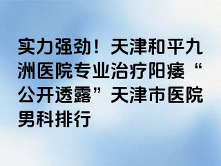 实力强劲！天津和平九洲医院专业治疗阳痿“公开透露”天津市医院男科排行