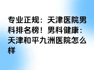 专业正规：天津医院男科排名榜！男科健康：天津和平九洲医院怎么样