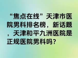 “焦点在线”天津市医院男科排名榜，新话题，天津和平九洲医院是正规医院男科吗？